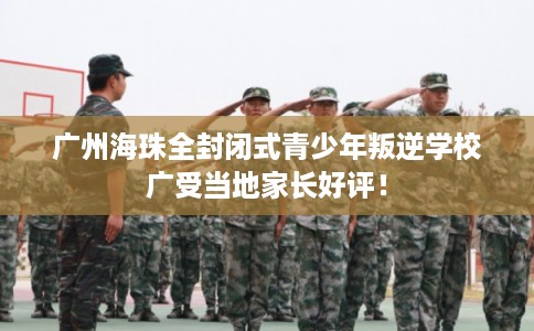 广州海珠全封闭式青少年叛逆学校广受当地家长好评！