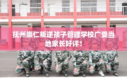 抚州崇仁叛逆孩子管理学校广受当地家长好评！