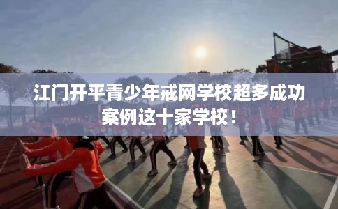 江门开平青少年戒网学校超多成功案例这十家学校！