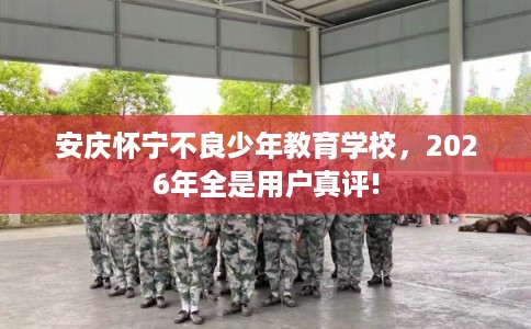 安庆怀宁不良少年教育学校，2026年全是用户真评!