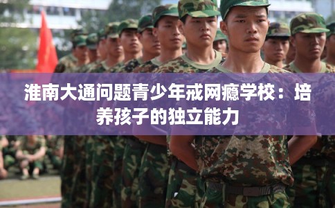 淮南大通问题青少年戒网瘾学校：培养孩子的独立能力