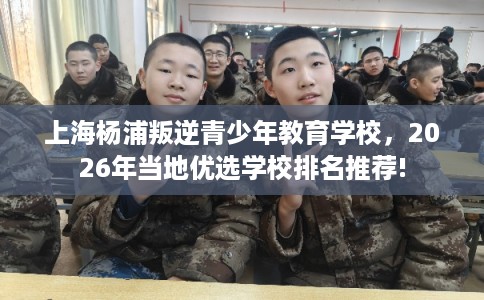 上海杨浦叛逆青少年教育学校，2026年当地优选学校排名推荐!