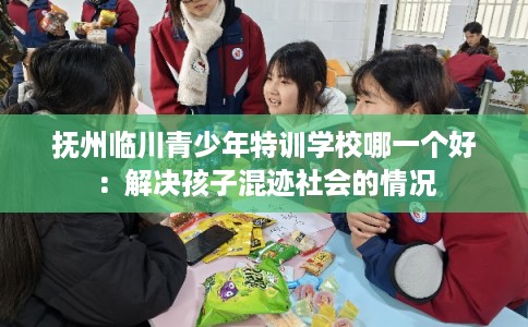 抚州临川青少年特训学校哪一个好：解决孩子混迹社会的情况