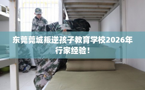 东莞莞城叛逆孩子教育学校2026年行家经验！