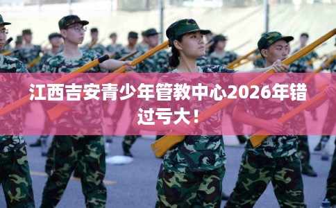 江西吉安青少年管教中心2026年错过亏大！