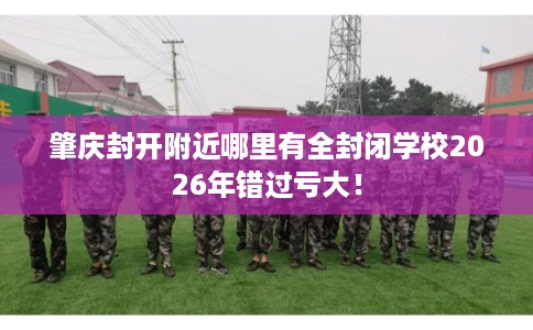 肇庆封开附近哪里有全封闭学校2026年错过亏大！
