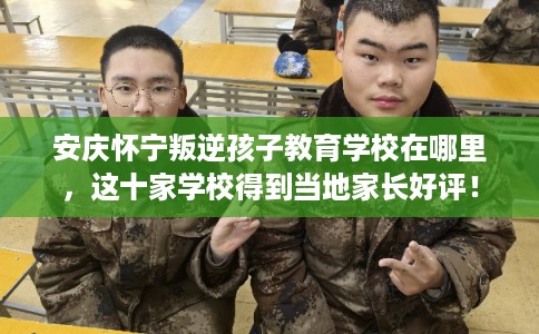 安庆怀宁叛逆孩子教育学校在哪里，这十家学校得到当地家长好评！