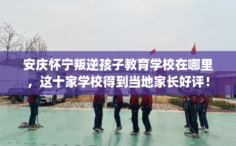 安庆怀宁叛逆孩子教育学校在哪里，这十家学校得到当地家长好评！