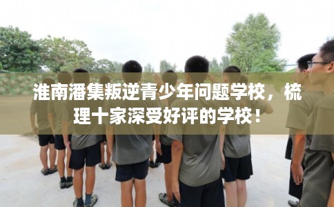淮南潘集叛逆青少年问题学校，梳理十家深受好评的学校！