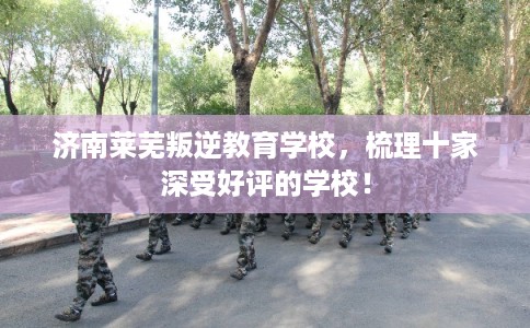 济南莱芜叛逆教育学校,梳理十家深受好评的学校! 济南莱芜叛逆教育学校,梳理十家深受好评的学校!