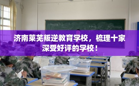 济南莱芜叛逆教育学校，梳理十家深受好评的学校！