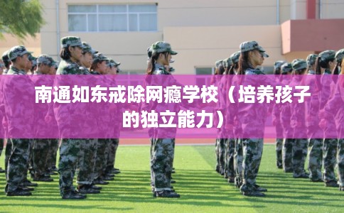 南通如东戒除网瘾学校（培养孩子的独立能力）