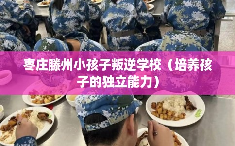 枣庄滕州小孩子叛逆学校（培养孩子的独立能力）