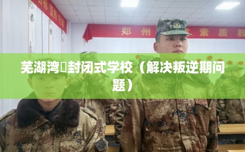 芜湖湾沚封闭式学校（解决叛逆期问题）