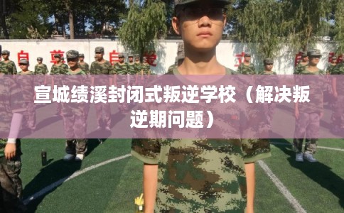 宣城绩溪封闭式叛逆学校（解决叛逆期问题）