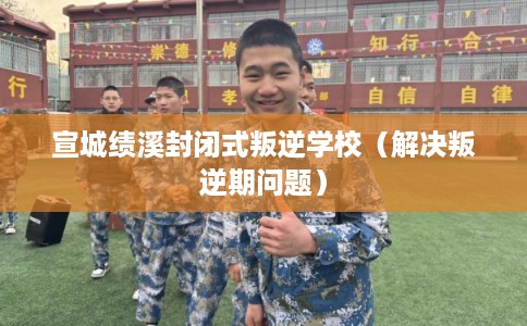 宣城绩溪封闭式叛逆学校（解决叛逆期问题）