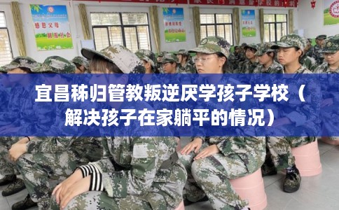 宜昌秭归管教叛逆厌学孩子学校（解决孩子在家躺平的情况）