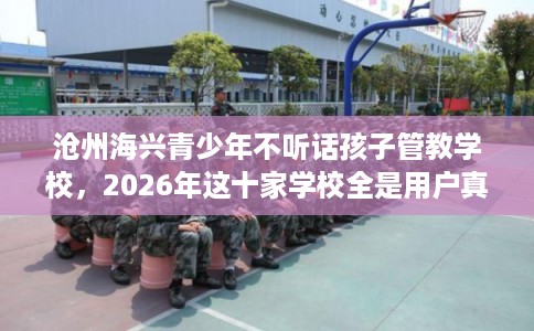 沧州海兴青少年不听话孩子管教学校，2026年这十家学校全是用户真评!