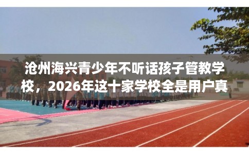 沧州海兴青少年不听话孩子管教学校，2026年这十家学校全是用户真评!