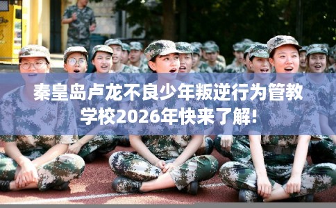 秦皇岛卢龙不良少年叛逆行为管教学校2026年快来了解!