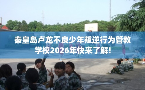 秦皇岛卢龙不良少年叛逆行为管教学校2026年快来了解!