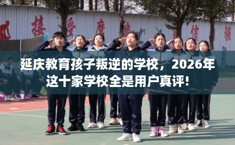 延庆教育孩子叛逆的学校，2026年这十家学校全是用户真评!