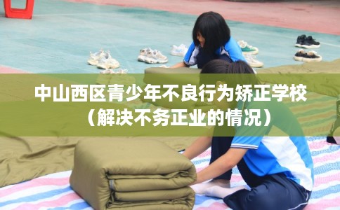 中山西区青少年不良行为矫正学校（解决不务正业的情况）