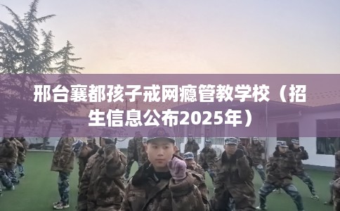 邢台襄都孩子戒网瘾管教学校（招生信息公布2025年）