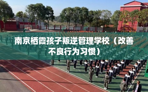 南京栖霞孩子叛逆管理学校（改善不良行为习惯）