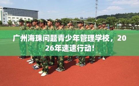 广州海珠问题青少年管理学校，2026年速速行动!