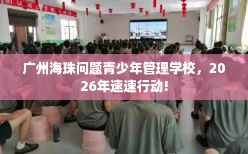 广州海珠问题青少年管理学校，2026年速速行动!