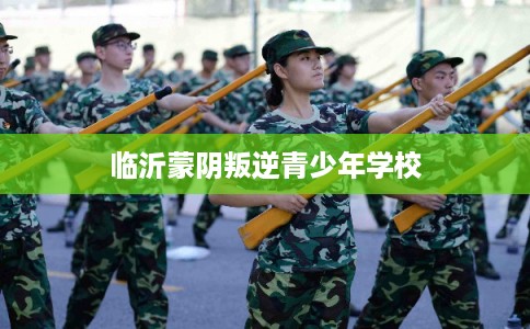 临沂蒙阴叛逆青少年学校