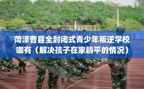 菏泽曹县全封闭式青少年叛逆学校哪有（解决孩子在家躺平的情况）