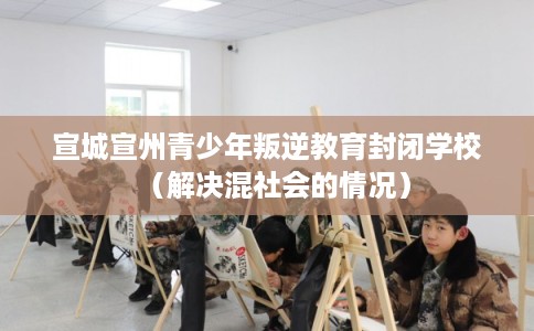 宣城宣州青少年叛逆教育封闭学校（解决混社会的情况）