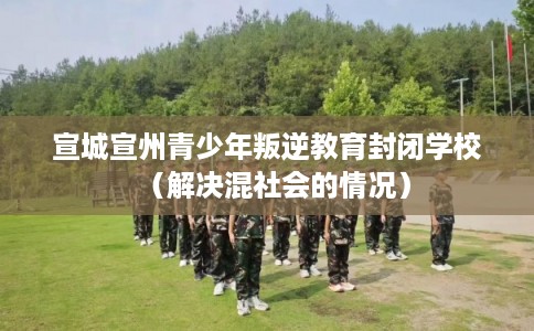 宣城宣州青少年叛逆教育封闭学校（解决混社会的情况）