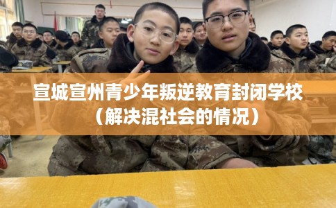 宣城宣州青少年叛逆教育封闭学校（解决混社会的情况）