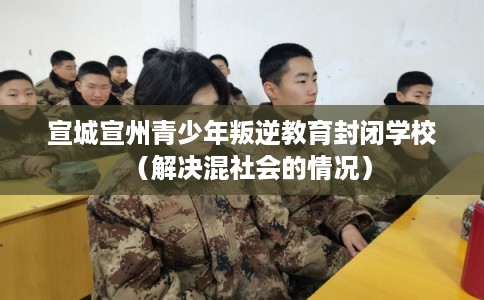 宣城宣州青少年叛逆教育封闭学校（解决混社会的情况）