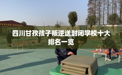 四川甘孜孩子叛逆送封闭学校十大排名一览
