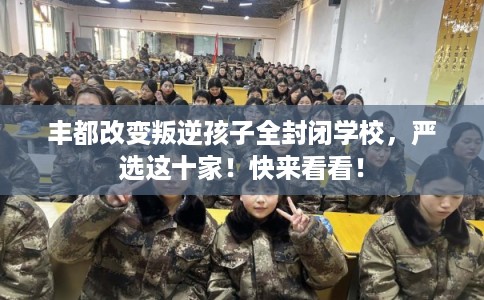 丰都改变叛逆孩子全封闭学校，严选这十家！快来看看！