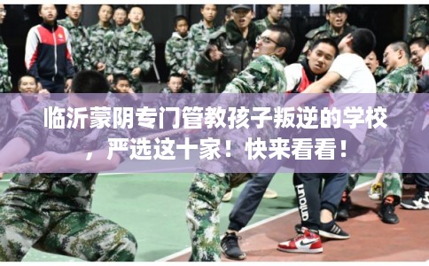 临沂蒙阴专门管教孩子叛逆的学校，严选这十家！快来看看！