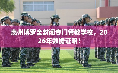 惠州博罗全封闭专门管教学校，2026年数据证明！