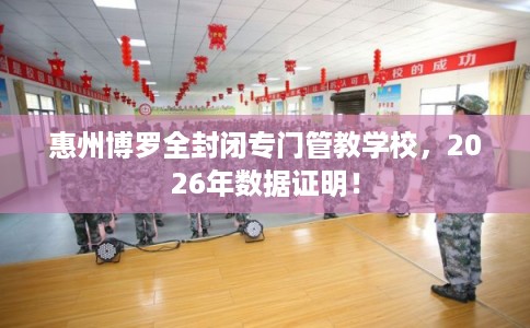 惠州博罗全封闭专门管教学校，2026年数据证明！