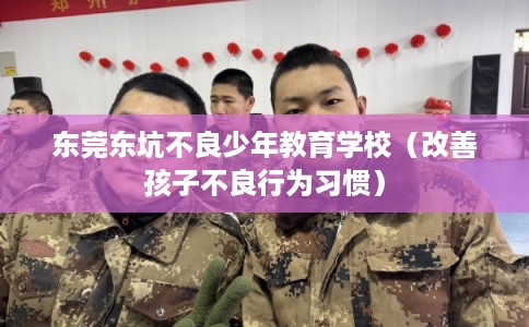 东莞东坑不良少年教育学校（改善孩子不良行为习惯）