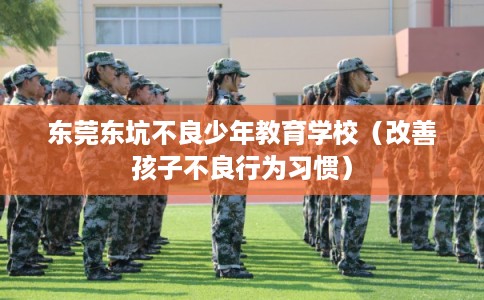 东莞东坑不良少年教育学校（改善孩子不良行为习惯）