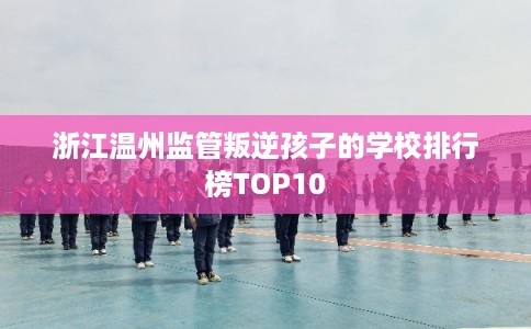 浙江温州监管叛逆孩子的学校排行榜TOP10