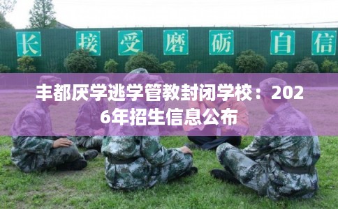 丰都厌学逃学管教封闭学校：2026年招生信息公布