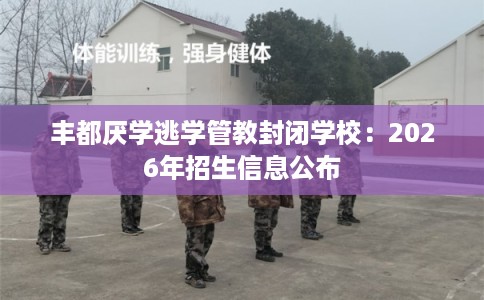 丰都厌学逃学管教封闭学校：2026年招生信息公布