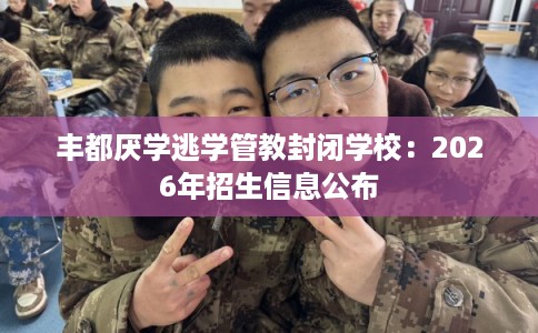 丰都厌学逃学管教封闭学校：2026年招生信息公布