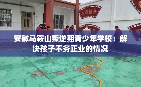 安徽马鞍山叛逆期青少年学校：解决孩子不务正业的情况