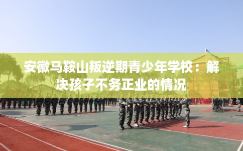 安徽马鞍山叛逆期青少年学校：解决孩子不务正业的情况